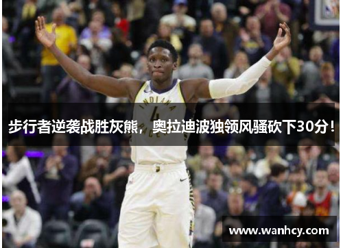 步行者逆袭战胜灰熊，奥拉迪波独领风骚砍下30分！
