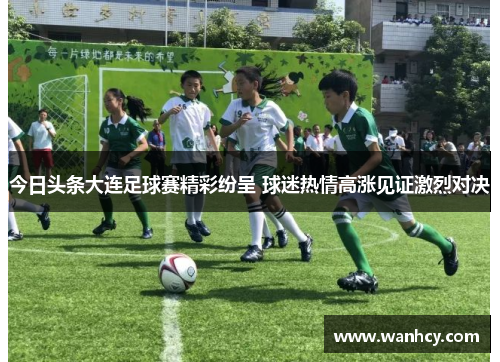 今日头条大连足球赛精彩纷呈 球迷热情高涨见证激烈对决